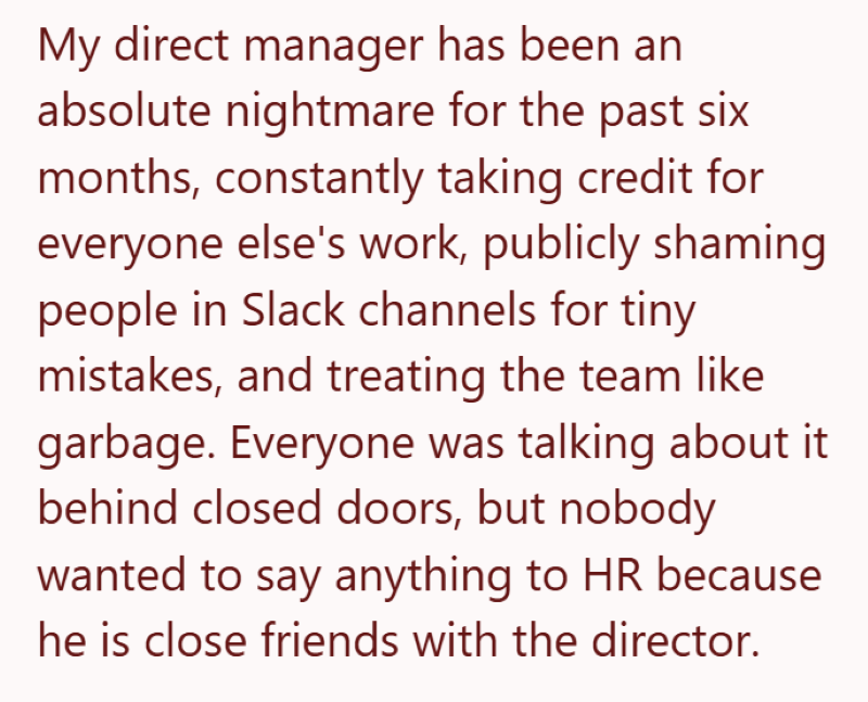 My direct manager has been an absolute nightmare for the past six months, constantly taking credit for everyone else's work, publicly shaming people in Slack channels for tiny mistakes, and treating the team like garbage. Everyone was talking about it behind closed doors, but nobody wanted to say anything to HR because he is close friends with the director.
