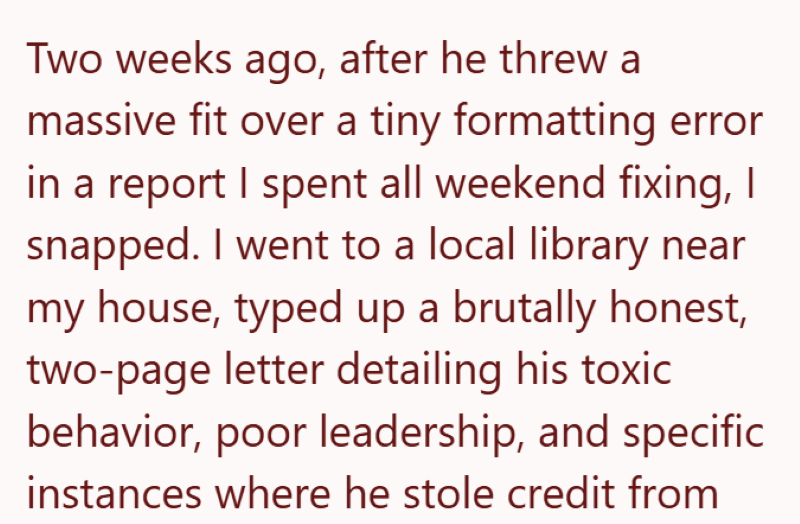 Two weeks ago, after he threw a massive fit over a tiny formatting error in a report I spent all weekend fixing, I snapped. I went to a local library near my house, typed up a brutally honest, two-page letter detailing his toxic behavior, poor leadership, and specific instances where he stole credit from