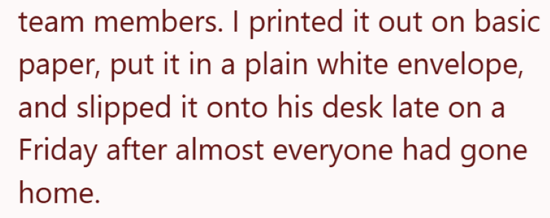 team members. I printed it out on basic paper, put it in a plain white envelope, and slipped it onto his desk late on a Friday after almost everyone had gone home.