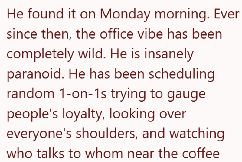 He found it on Monday morning. Ever since then, the office vibe has been completely wild. He is insanely paranoid. He has been scheduling random 1-on-1s trying to gauge people's loyalty, looking over everyone's shoulders, and watching who talks to whom near the coffee