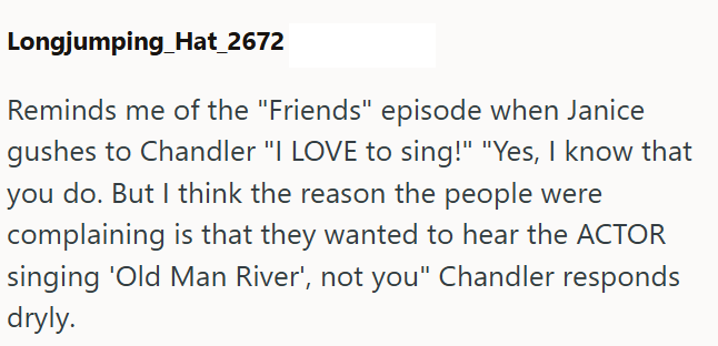 Longjumping Hat_2672 Reminds me of the "Friends" episode when Janice gushes to Chandler "I LOVE to sing!" "Yes, I know that you do. But I think the reason the people were complaining is that they wanted to hear the ACTOR singing 'Old Man River', not you" Chandler responds dryly.