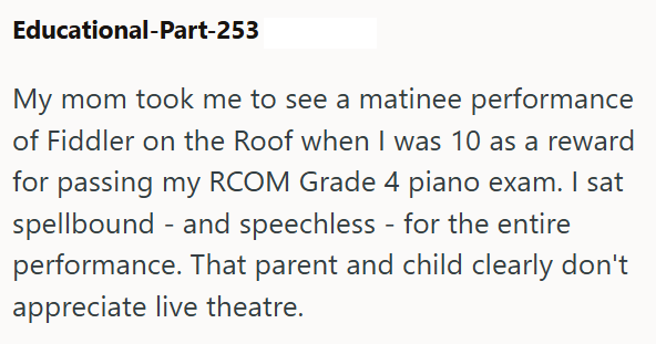 Educational-Part-253 My mom took me to see a matinee performance of Fiddler on the Roof when I was 10 as a reward for passing my RCOM Grade 4 piano exam. I sat spellbound and speechless - for the entire performance. That parent and child clearly don't appreciate live theatre.