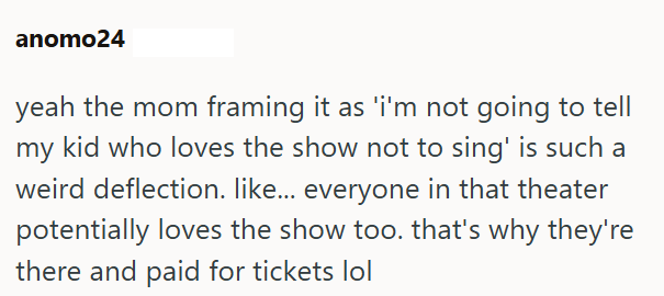 anomo24 yeah the mom framing it as 'i'm not going to tell my kid who loves the show not to sing' is such a weird deflection. like... everyone in that theater potentially loves the show too. that's why they're there and paid for tickets lol