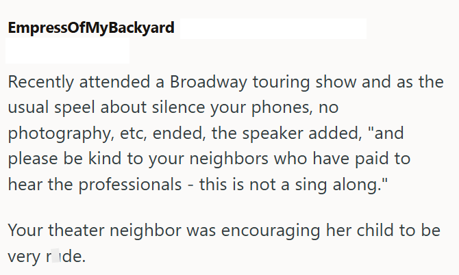 EmpressOfMyBackyard Recently attended a Broadway touring show and as the usual speel about silence your phones, no photography, etc, ended, the speaker added, "and please be kind to your neighbors who have paid to hear the professionals - this is not a sing along." Your theater neighbor was encouraging her child to be very ride.
