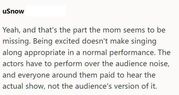 uSnow Yeah, and that's the part the mom seems to be missing. Being excited doesn't make singing along appropriate in a normal performance. The actors have to perform over the audience noise, and everyone around them paid to hear the actual show, not the audience's version of it.