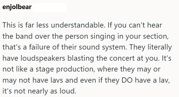 enjolbear This is far less understandable. If you can't hear the band over the person singing in your section, that's a failure of their sound system. They literally have loudspeakers blasting the concert at you. It's not like a stage production, where they may or may not have lavs and even if they DO have a lav, it's not nearly as loud.