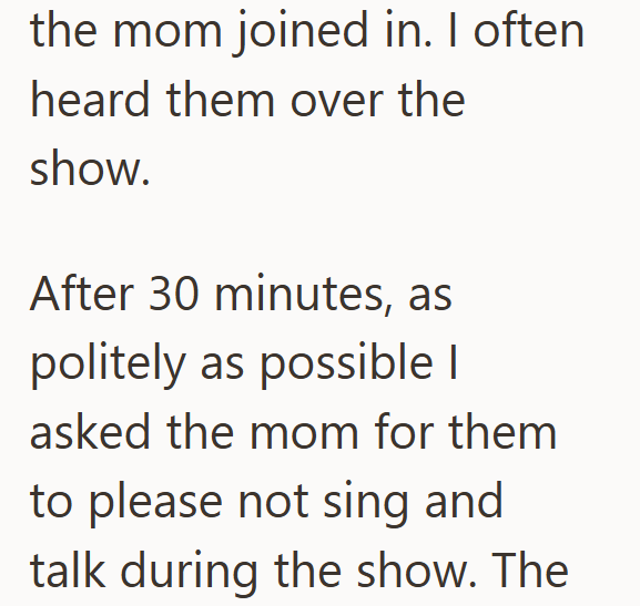 the mom joined in. I often heard them over the show. After 30 minutes, as politely as possible | asked the mom for them to please not sing and talk during the show. The