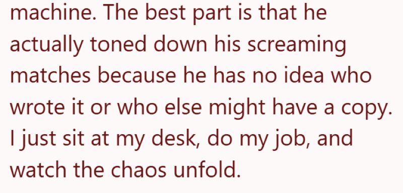 machine. The best part is that he actually toned down his screaming matches because he has no idea who wrote it or who else might have a copy. I just sit at my desk, do my job, and watch the chaos unfold.