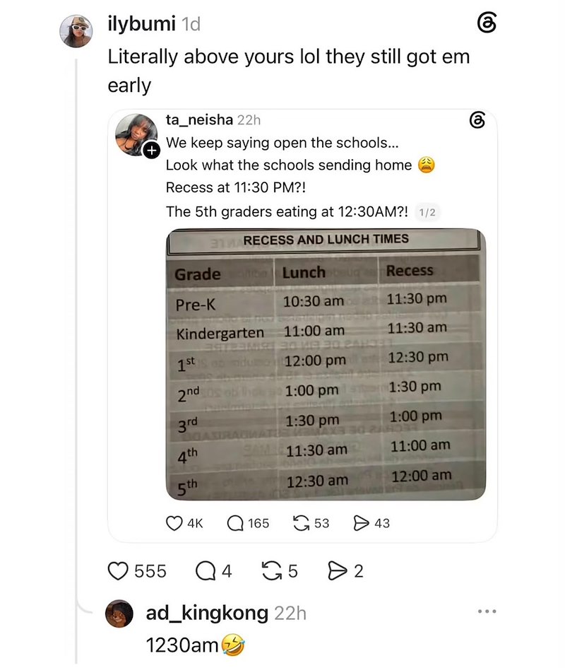 ilybumi 1d Literally above yours lol they still got em early ta_neisha 22h We keep saying open the schools... Look what the schools sending home Recess at 11:30 PM?! The 5th graders eating at 12:30AM?! 1/2 3M RECESS AND LUNCH TIMES Grade Lunch Recess Pre-K 10:30 am 11:30 pm Kindergarten 11:00 am 11:30 am 1st 12:00 pm 12:30 pm 2nd 1:00 pm 1:30 pm 3rd 1:30 pm 1:00 pm GAXIRAGMATLE 4th GAME 11:30 am 11:00 am 5th 12:30 am 12:00 am 4K Q165 53 > 43 555 Q4 5 > 2 ad_kingkong 22h 1230am 6 கு