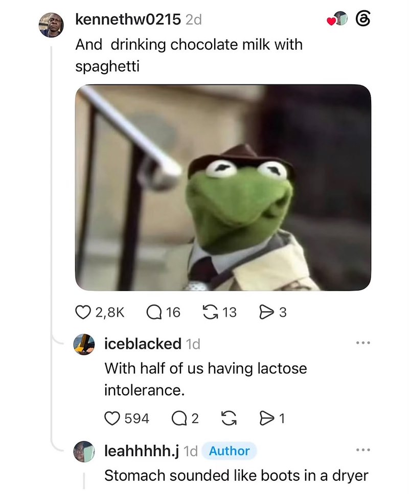 kennethw0215 2d And drinking chocolate milk with spaghetti 2,8K 16 13 Өз 6 iceblacked 1d With half of us having lactose intolerance. 594 Q 2 G 1 leahhhhh.j 1d Author Stomach sounded like boots in a dryer