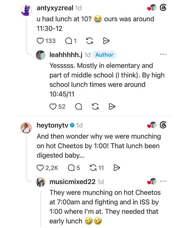 antyxyzreal 1d 6 u had lunch at 10? ours was around 11:30-12 133 Q1 G G D leahhhhh.j 1d Author Yesssss. Mostly in elementary and part of middle school (I think). By high school lunch times were around 10:45/11 52 Q G heytonytv 1d And then wonder why we were munching on hot Cheetos by 1:00! That lunch been digested baby... 6 2,2K Q 5 11 A musicmixed22 1d They were munching on hot Cheetos at 7:00am and fighting and in ISS by 1:00 where I'm at. They needed that early lunch