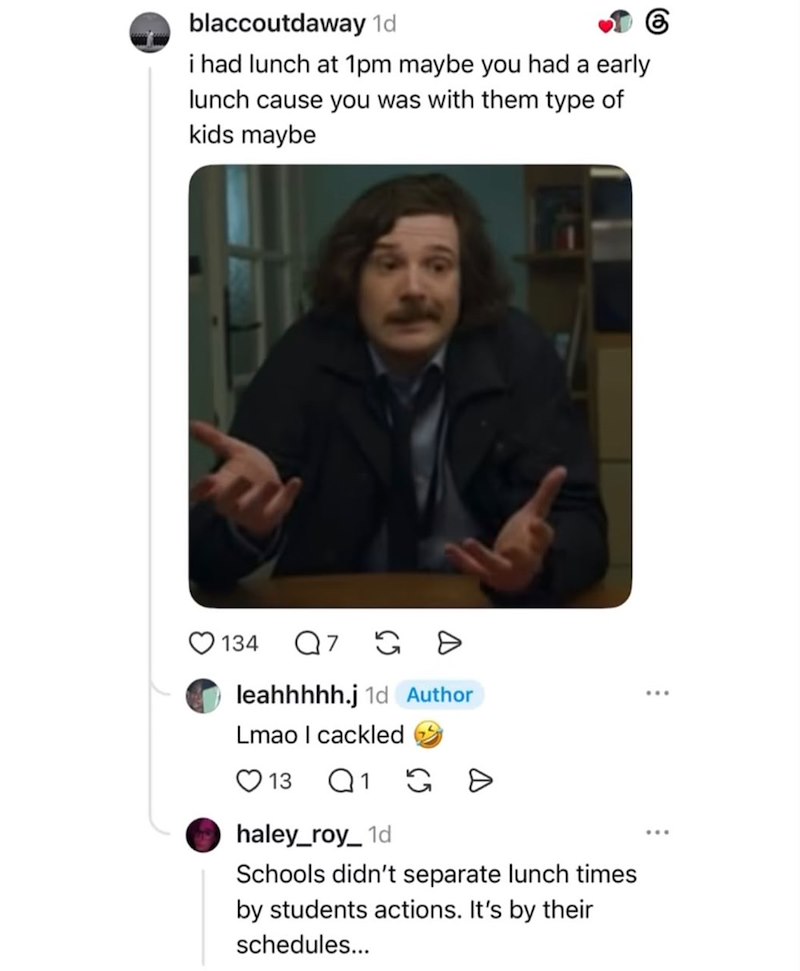 blaccoutdaway 1d i had lunch at 1pm maybe you had a early lunch cause you was with them type of kids maybe 6 134 Q 7 >> leahhhhh.j 1d Author Lmao I cackled 13 Q1 G >> haley_roy_1d Schools didn't separate lunch times by students actions. It's by their schedules...