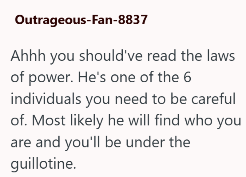 Outrageous-Fan-8837 Ahhh you should've read the laws of power. He's one of the 6 individuals you need to be careful of. Most likely he will find who you are and you'll be under the guillotine.