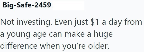 Big-Safe-2459 Not investing. Even just $1 a day from a young age can make a huge difference when you're older.
