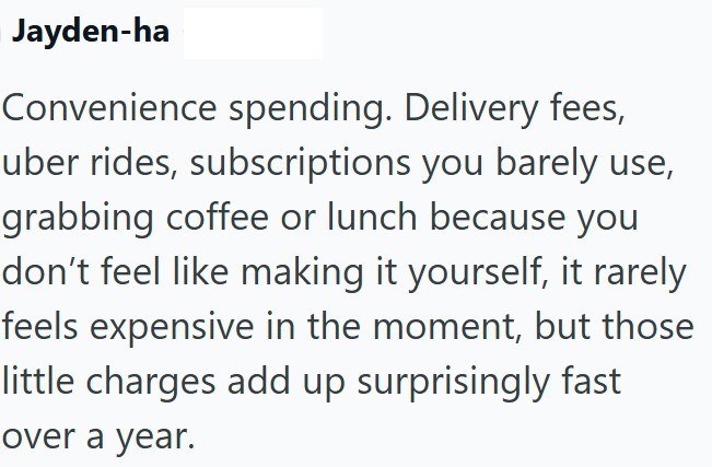 Jayden-ha Convenience spending. Delivery fees, uber rides, subscriptions you barely use, grabbing coffee or lunch because you don't feel like making it yourself, it rarely feels expensive in the moment, but those little charges add up surprisingly fast over a year.