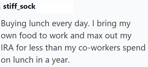 stiff_sock Buying lunch every day. I bring my own food to work and max out my IRA for less than my co-workers spend on lunch in a year.