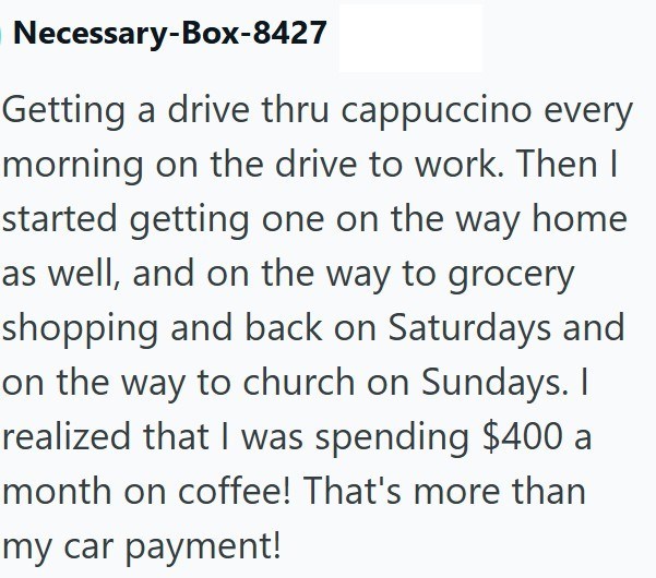 Necessary-Box-8427 Getting a drive thru cappuccino every morning on the drive to work. Then I started getting one on the way home as well, and on the way to grocery shopping and back on Saturdays and on the way to church on Sundays. I realized that I was spending $400 a month on coffee! That's more than my car payment!