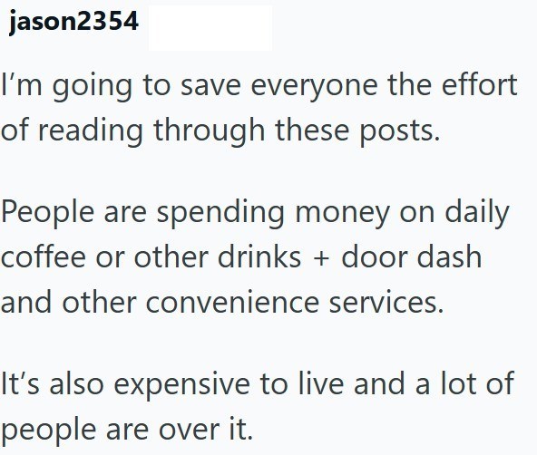 jason2354 I'm going to save everyone the effort of reading through these posts. People are spending money on daily coffee or other drinks + door dash and other convenience services. It's also expensive to live and a lot of people are over it.