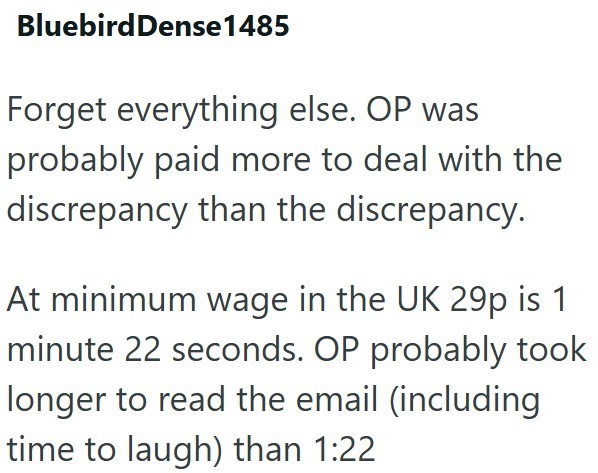 Bluebird Dense1485 Forget everything else. OP was probably paid more to deal with the discrepancy than the discrepancy. At minimum wage in the UK 29p is 1 minute 22 seconds. OP probably took longer to read the email (including time to laugh) than 1:22