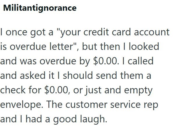 Militantignorance I once got a "your credit card account is overdue letter", but then I looked and was overdue by $0.00. I called and asked it I should send them a check for $0.00, or just and empty envelope. The customer service rep and I had a good laugh.