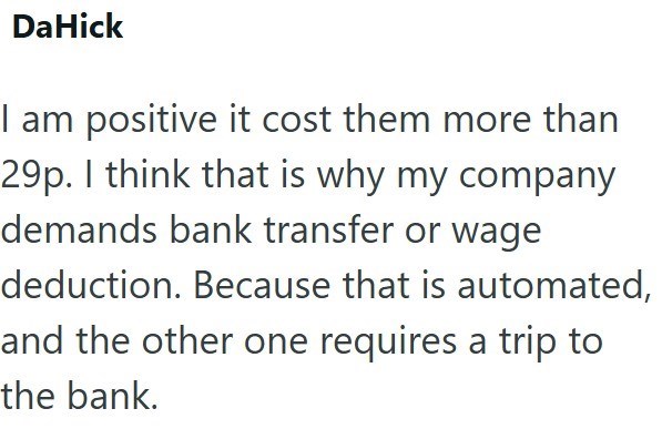 DaHick I am positive it cost them more than 29p. I think that is why my company demands bank transfer or wage deduction. Because that is automated, and the other one requires a trip to the bank.