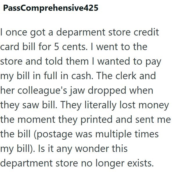PassComprehensive425 I once got a deparment store credit card bill for 5 cents. I went to the store and told them I wanted to pay my bill in full in cash. The clerk and her colleague's jaw dropped when they saw bill. They literally lost money the moment they printed and sent me the bill (postage was multiple times my bill). Is it any wonder this department store no longer exists.