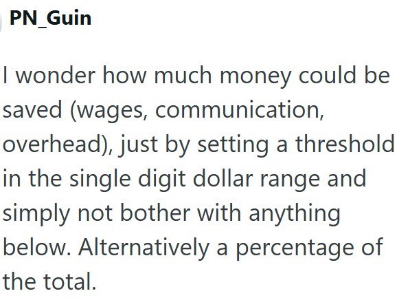 PN_Guin I wonder how much money could be saved (wages, communication, overhead), just by setting a threshold in the single digit dollar range and simply not bother with anything below. Alternatively a percentage of the total.
