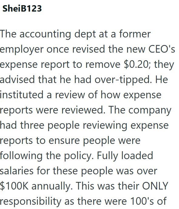 SheiB123 The accounting dept at a former employer once revised the new CEO's expense report to remove $0.20; they advised that he had over-tipped. He instituted a review of how expense reports were reviewed. The company had three people reviewing expense reports to ensure people were following the policy. Fully loaded salaries for these people was over $100K annually. This was their ONLY responsibility as there were 100's of