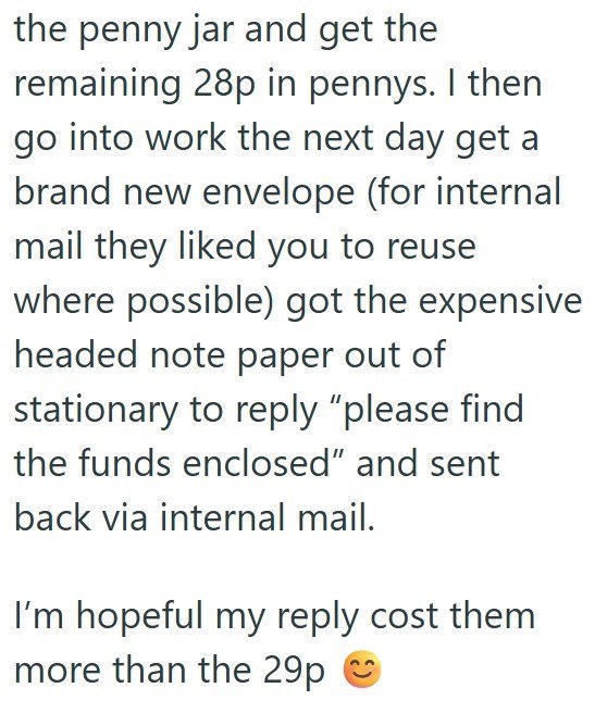 the penny jar and get the remaining 28p in pennys. I then go into work the next day get a brand new envelope (for internal mail they liked you to reuse where possible) got the expensive headed note paper out of stationary to reply "please find the funds enclosed" and sent back via internal mail. I'm hopeful my reply cost them more than the 29p