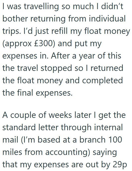 I was travelling so much I didn't bother returning from individual trips. I'd just refill my float money (approx £300) and put my expenses in. After a year of this the travel stopped so I returned the float money and completed the final expenses. A couple of weeks later I get the standard letter through internal mail (I'm based at a branch 100 miles from accounting) saying that my expenses are out by 29p