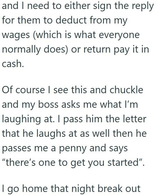 and I need to either sign the reply for them to deduct from my wages (which is what everyone normally does) or return pay it in cash. Of course I see this and chuckle and my boss asks me what I'm laughing at. I pass him the letter that he laughs at as well then he passes me a penny and says "there's one to get you started". go home that night break out