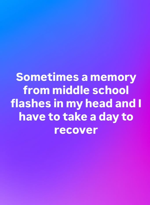 Sometimes a memory from middle school flashes in my head and I have to take a day to recover