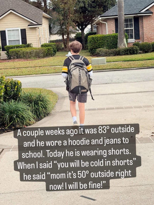A couple weeks ago it was 83° outside and he wore a hoodie and jeans to school. Today he is wearing shorts. When I said "you will be cold in shorts" he said "mom it's 50° outside right now! I will be fine!"