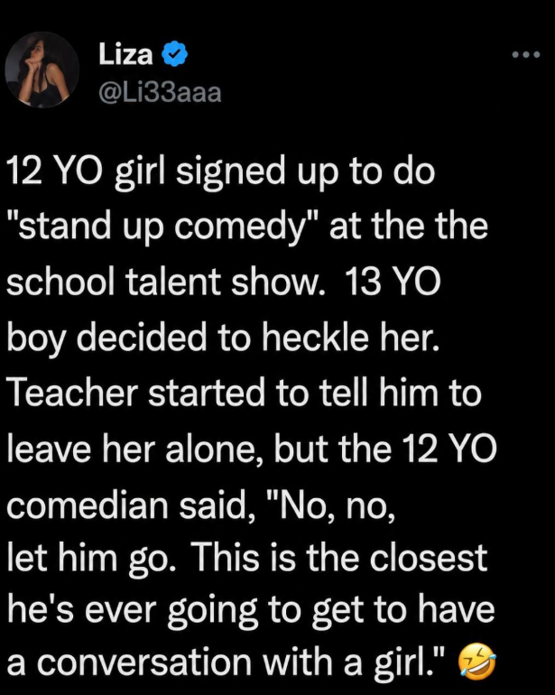 Liza @Li33aaa 12 YO girl signed up to do "stand up comedy" at the the school talent show. 13 YO boy decided to heckle her. Teacher started to tell him to leave her alone, but the 12 YO comedian said, "No, no, let him go. This is the closest he's ever going to get to have a conversation with a girl."