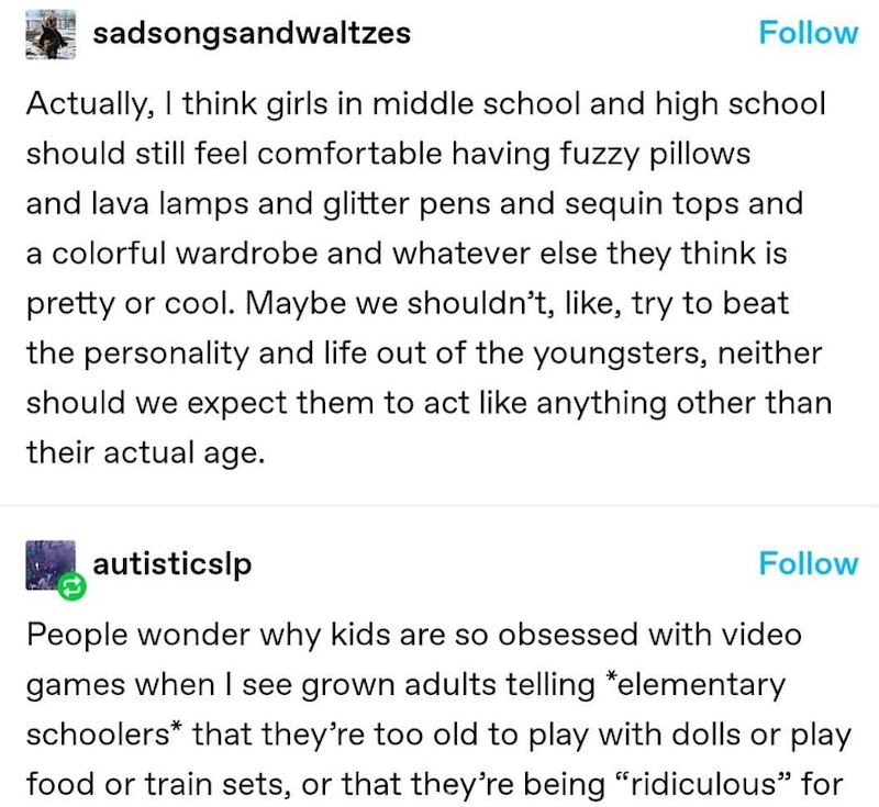 sadsongsandwaltzes Follow Actually, I think girls in middle school and high school should still feel comfortable having fuzzy pillows and lava lamps and glitter pens and sequin tops and a colorful wardrobe and whatever else they think is pretty or cool. Maybe we shouldn't, like, try to beat the personality and life out of the youngsters, neither should we expect them to act like anything other than their actual age. autisticslp Follow People wonder why kids are so obsessed with video games when