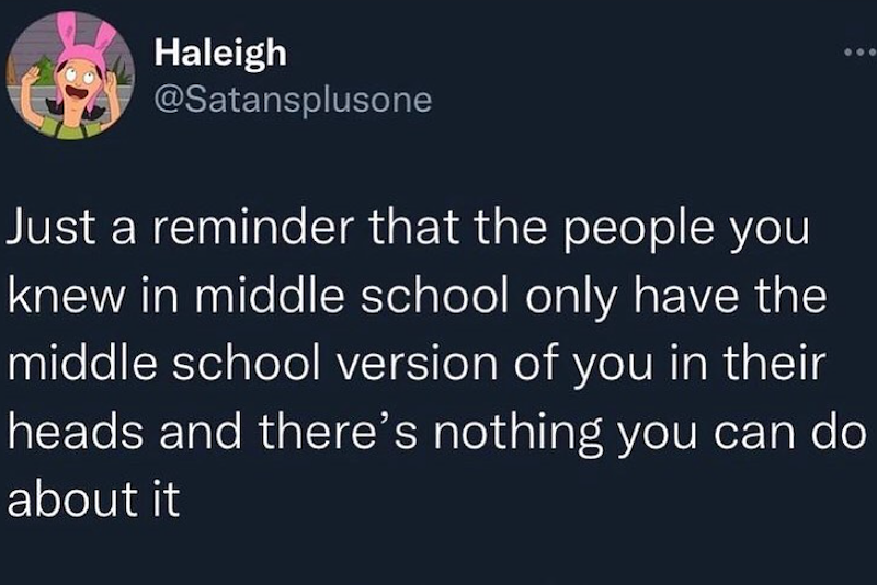 Haleigh @Satansplusone Just a reminder that the people you knew in middle school only have the middle school version of you in their heads and there's nothing you can do about it