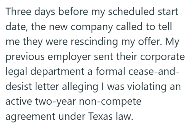 Three days before my scheduled start date, the new company called to tell me they were rescinding my offer. My previous employer sent their corporate legal department a formal cease-and- desist letter alleging I was violating an active two-year non-compete agreement under Texas law.