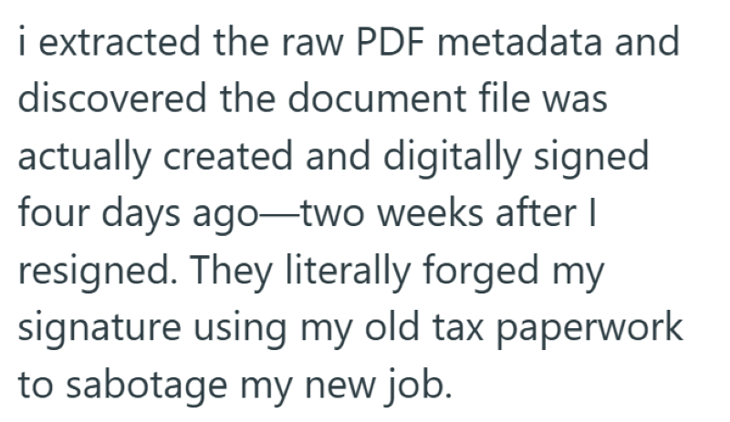 i extracted the raw PDF metadata and discovered the document file was actually created and digitally signed four days ago two weeks after I resigned. They literally forged my signature using my old tax paperwork to sabotage my new job.