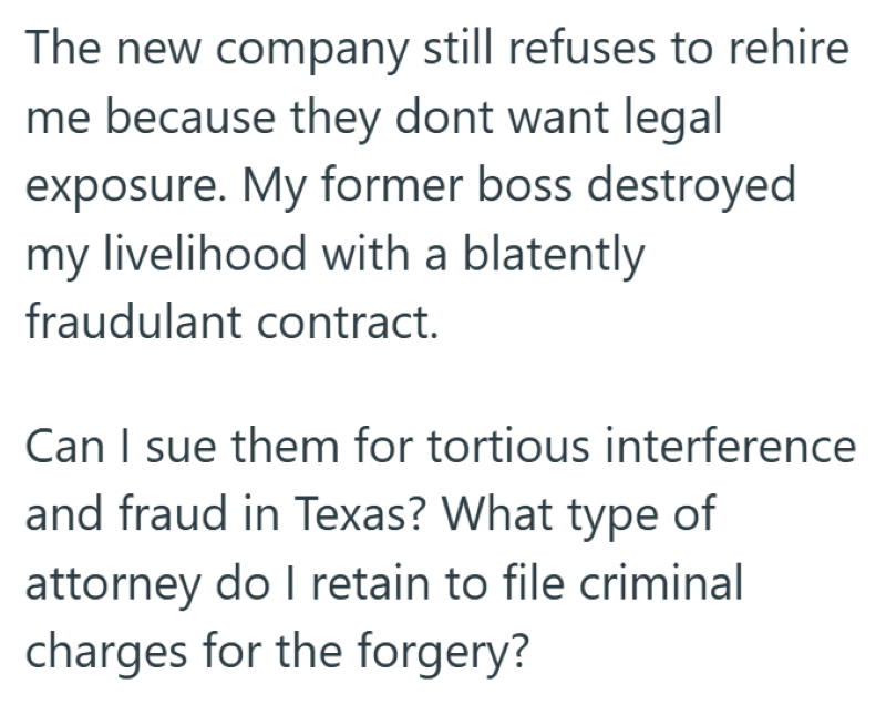 The new company still refuses to rehire me because they dont want legal exposure. My former boss destroyed my livelihood with a blatently fraudulant contract. Can I sue them for tortious interference and fraud in Texas? What type of attorney do I retain to file criminal charges for the forgery?
