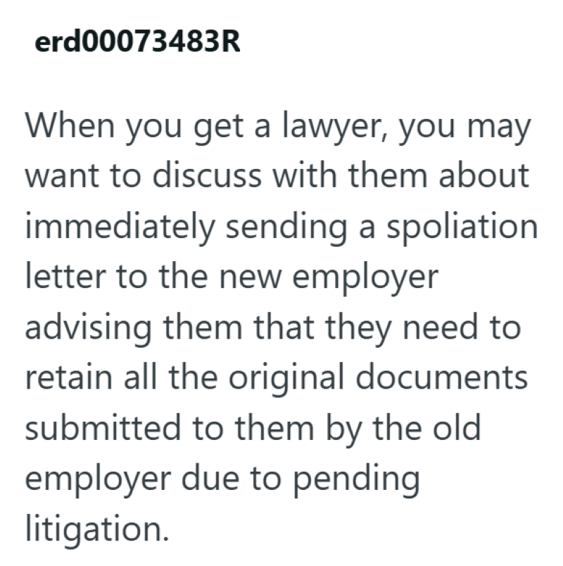 erd00073483R When you get a lawyer, you may want to discuss with them about immediately sending a spoliation letter to the new employer advising them that they need to retain all the original documents submitted to them by the old employer due to pending litigation.