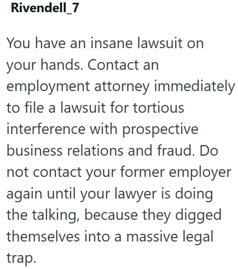 Rivendell 7 You have an insane lawsuit on your hands. Contact an employment attorney immediately to file a lawsuit for tortious interference with prospective business relations and fraud. Do not contact your former employer again until your lawyer is doing the talking, because they digged themselves into a massive legal trap.