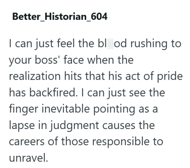 Better Historian_604 I can just feel the blood rushing to your boss' face when the realization hits that his act of pride has backfired. I can just see the finger inevitable pointing as a lapse in judgment causes the careers of those responsible to unravel.
