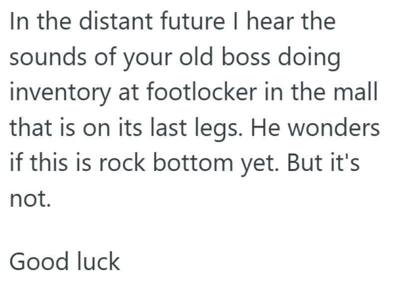 In the distant future I hear the sounds of your old boss doing inventory at footlocker in the mall that is on its last legs. He wonders if this is rock bottom yet. But it's not. Good luck