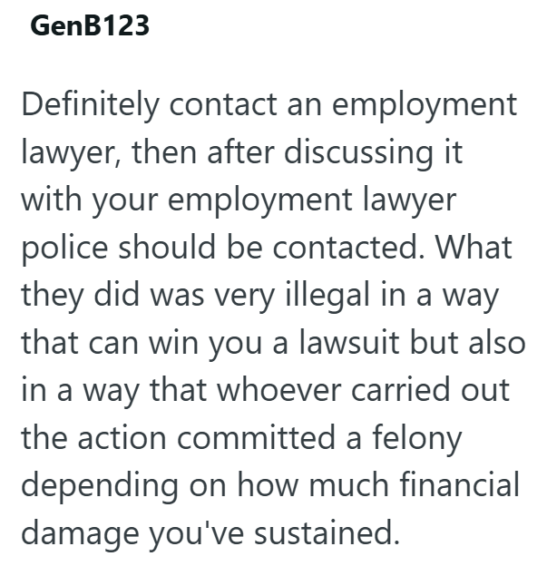GenB123 Definitely contact an employment lawyer, then after discussing it with your employment lawyer police should be contacted. What they did was very illegal in a way that can win you a lawsuit but also in a way that whoever carried out the action committed a felony depending on how much financial damage you've sustained.