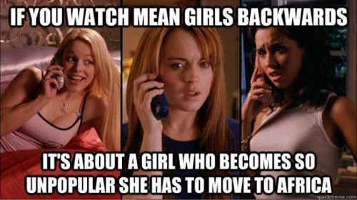 IF YOU WATCH MEAN GIRLS BACKWARDS IT'S ABOUT A GIRL WHO BECOMES SO UNPOPULAR SHE HAS TO MOVE TO AFRICA