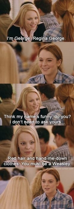 I'm George, Regina George. Think my name's funny, do you? I don't need to ask yours... Red hair and hand-me-down clothes. You must be a Weasley. uxreves.tumblr.com