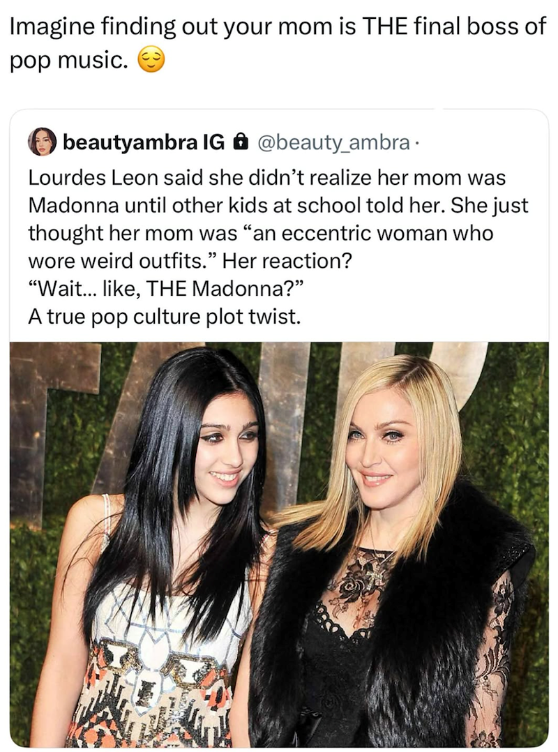 Imagine finding out your mom is THE final boss of pop music. beautyambra IG @beauty_ambra. Lourdes Leon said she didn't realize her mom was Madonna until other kids at school told her. She just thought her mom was "an eccentric woman who wore weird outfits." Her reaction? "Wait... like, THE Madonna?" A true pop culture plot twist.