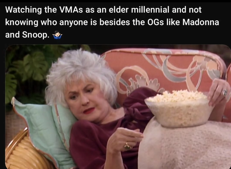 Watching the VMAs as an elder millennial and not knowing who anyone is besides the OGs like Madonna and Snoop. ✔