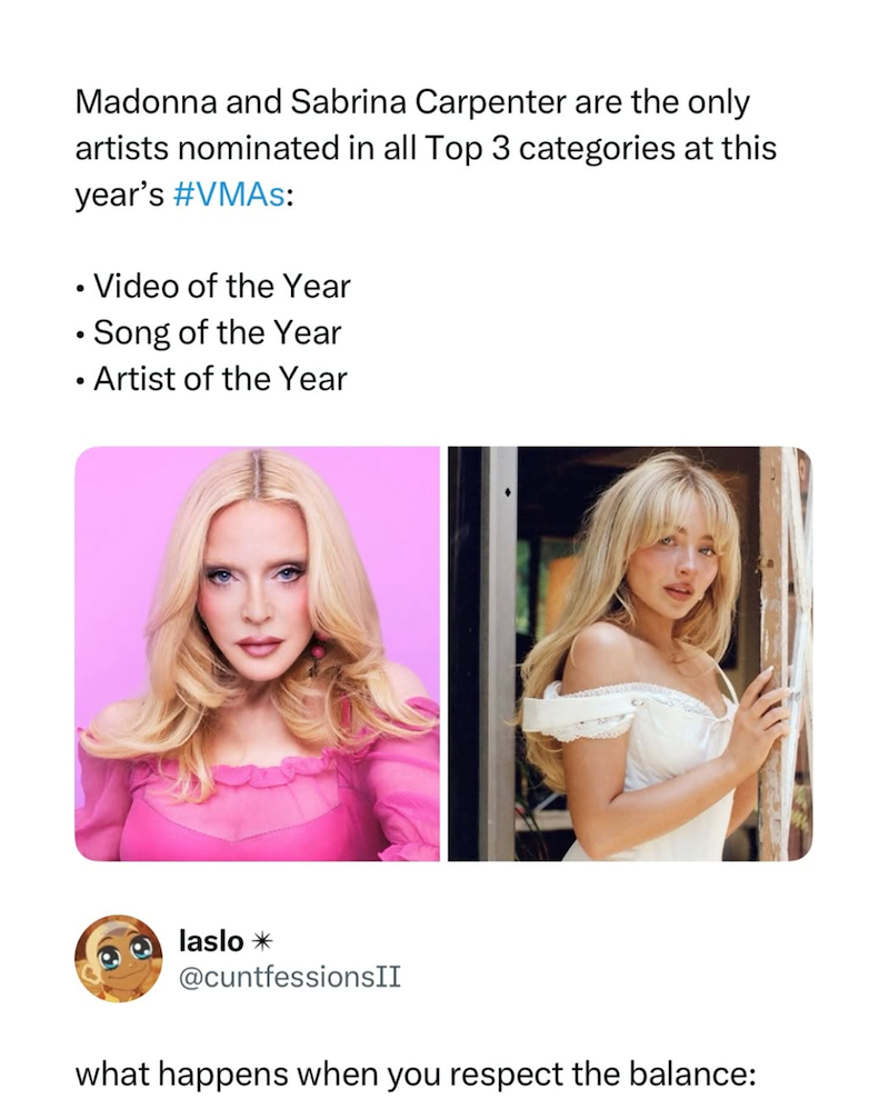 Madonna and Sabrina Carpenter are the only artists nominated in all Top 3 categories at this year's #VMAs: • Video of the Year • Song of the Year • Artist of the Year laslo✶ @cuntfessionsII what happens when you respect the balance: