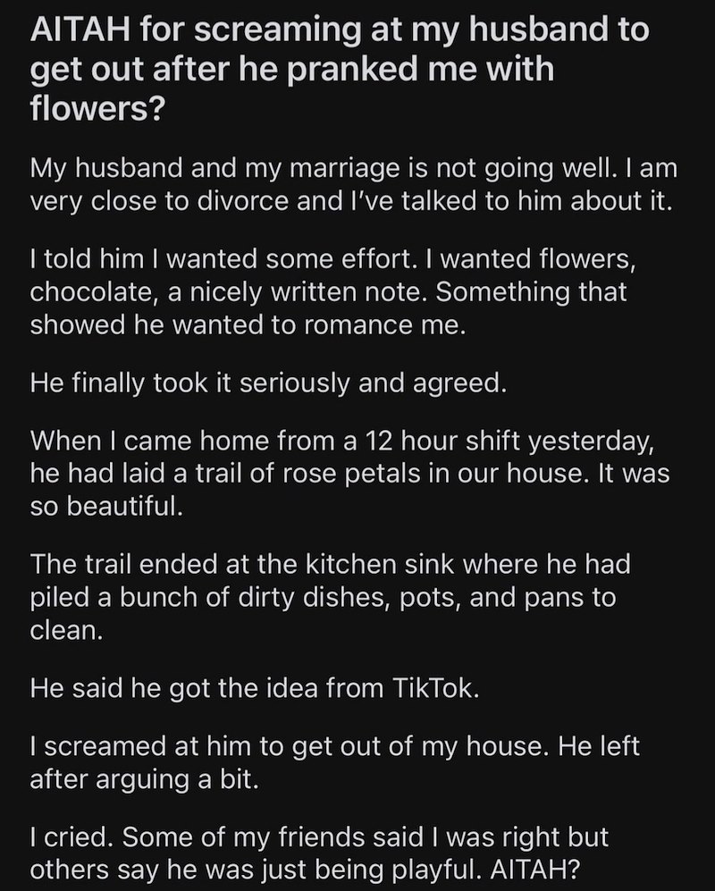 AITAH for screaming at my husband to get out after he pranked me with flowers? My husband and my marriage is not going well. I am very close to divorce and I've talked to him about it. I told him I wanted some effort. I wanted flowers, chocolate, a nicely written note. Something that showed he wanted to romance me. He finally took it seriously and agreed. When I came home from a 12 hour shift yesterday, he had laid a trail of rose petals in our house. It was so beautiful. The trail ended at the